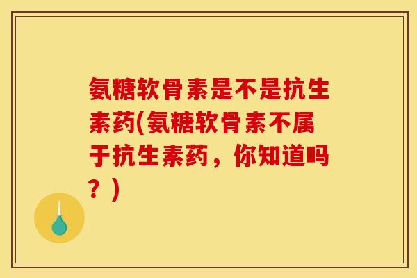 氨糖软骨素是不是抗生素药(氨糖软骨素不属于抗生素药，你知道吗？)