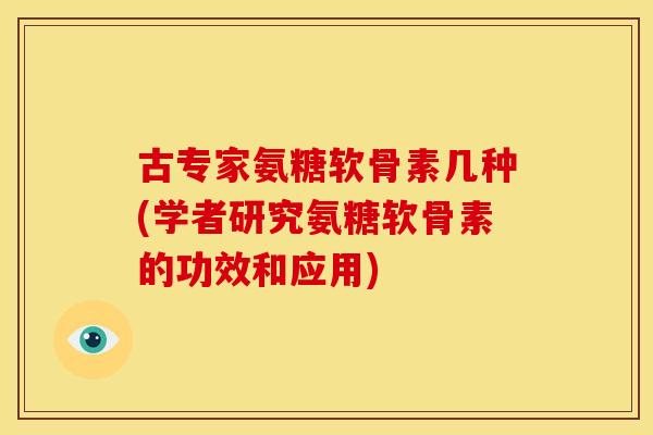 古专家氨糖软骨素几种(学者研究氨糖软骨素的功效和应用)