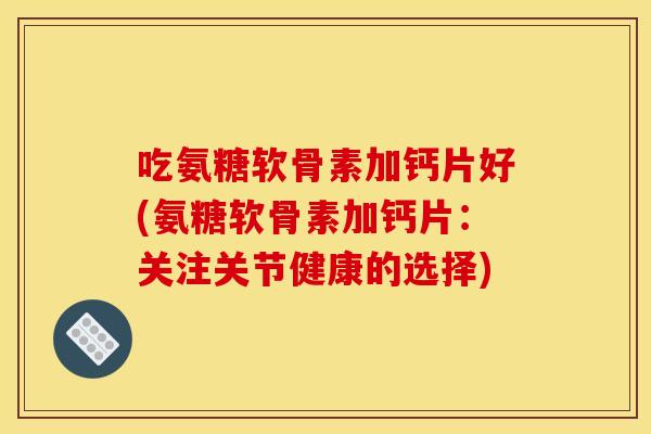 吃氨糖软骨素加钙片好(氨糖软骨素加钙片：关注关节健康的选择)