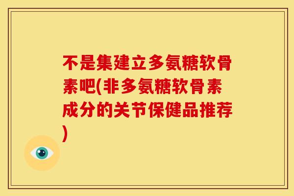 不是集建立多氨糖软骨素吧(非多氨糖软骨素成分的关节保健品推荐) 不是集建立多氨糖软骨素吧(非多氨糖软骨素成分的关节保健品推荐)