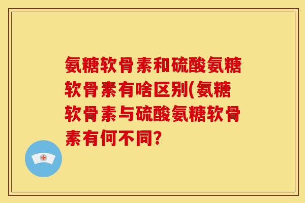 氨糖软骨素和硫酸氨糖软骨素有啥区别(氨糖软骨素与硫酸氨糖软骨素有何不同？
