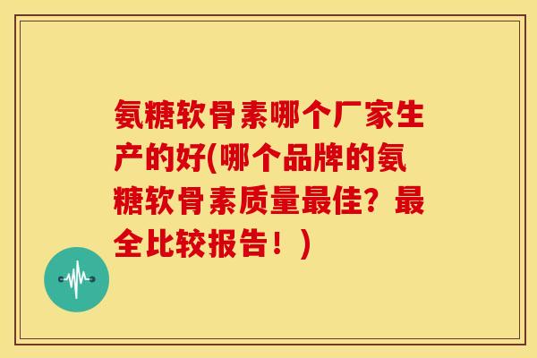 氨糖软骨素哪个厂家生产的好(哪个品牌的氨糖软骨素质量佳？全比较报告！)