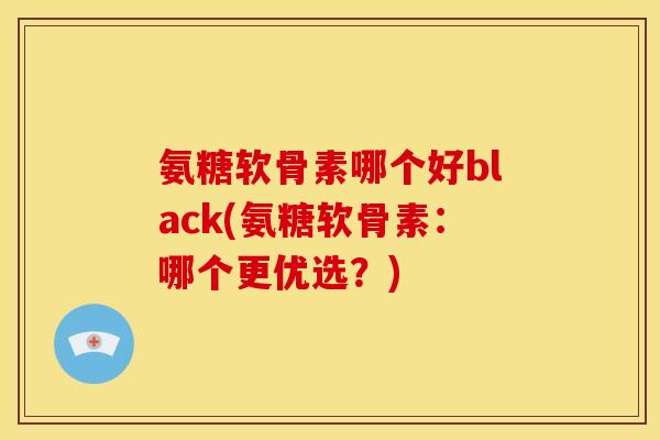 氨糖软骨素哪个好black(氨糖软骨素：哪个更优选？)