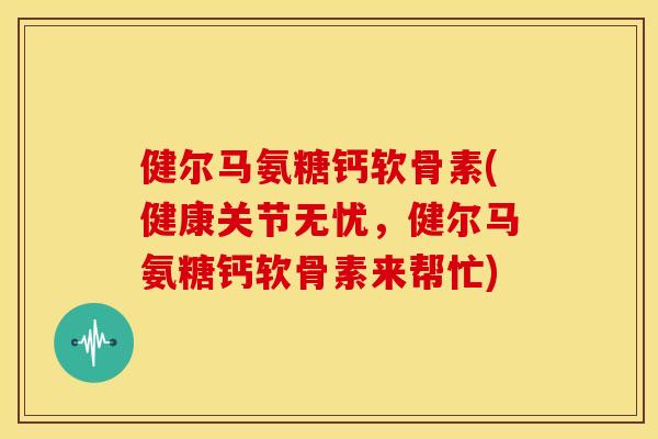 健尔马氨糖钙软骨素(健康关节无忧，健尔马氨糖钙软骨素来帮忙)