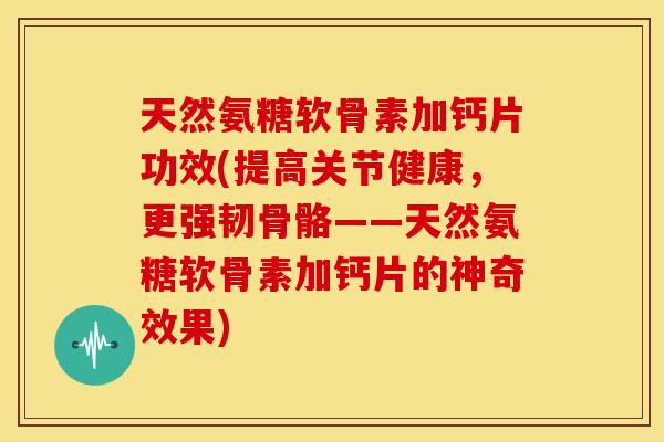 天然氨糖软骨素加钙片功效(提高关节健康，更强韧骨骼——天然氨糖软骨素加钙片的神奇效果)