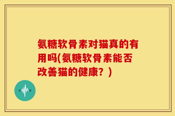 氨糖软骨素对猫真的有用吗(氨糖软骨素能否改善猫的健康？)