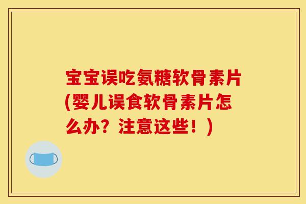 宝宝误吃氨糖软骨素片(婴儿误食软骨素片怎么办？注意这些！)