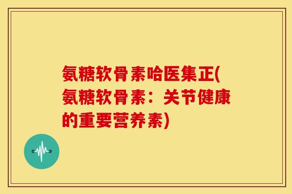 氨糖软骨素哈医集正(氨糖软骨素:关节健康的重要营养素) 氨糖软骨素哈医集正(氨糖软骨素:关节健康的重要营养素)