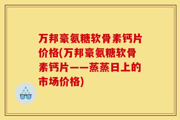 万邦豪氨糖软骨素钙片价格(万邦豪氨糖软骨素钙片——蒸蒸日上的市场价格)