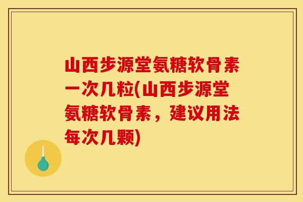 山西步源堂氨糖软骨素一次几粒(山西步源堂氨糖软骨素，建议用法每次几颗)