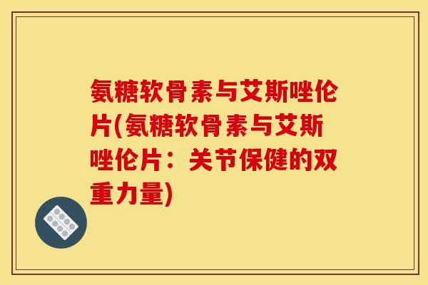 氨糖软骨素与艾斯唑伦片(氨糖软骨素与艾斯唑伦片：关节保健的双重力量)
