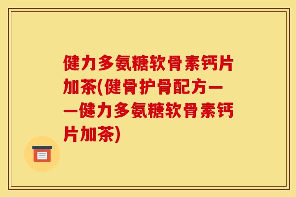 健力多氨糖软骨素钙片加茶(健骨护骨配方——健力多氨糖软骨素钙片加茶)