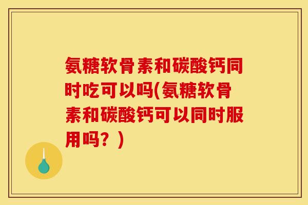 氨糖软骨素和碳酸钙同时吃可以吗(氨糖软骨素和碳酸钙可以同时服用吗？)