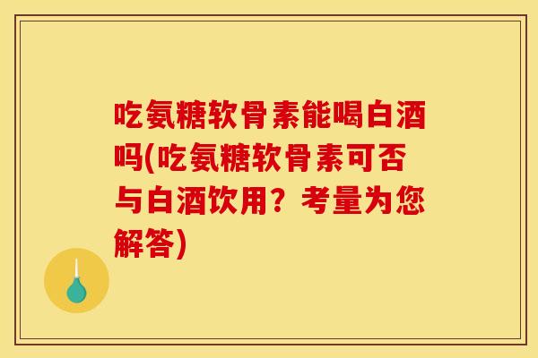吃氨糖软骨素能喝白酒吗(吃氨糖软骨素可否与白酒饮用？考量为您解答)