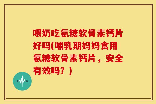 喂奶吃氨糖软骨素钙片好吗(哺乳期妈妈食用氨糖软骨素钙片，安全有效吗？)