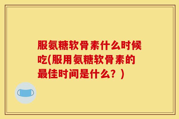 服氨糖软骨素什么时候吃(服用氨糖软骨素的最佳时间是什么？)