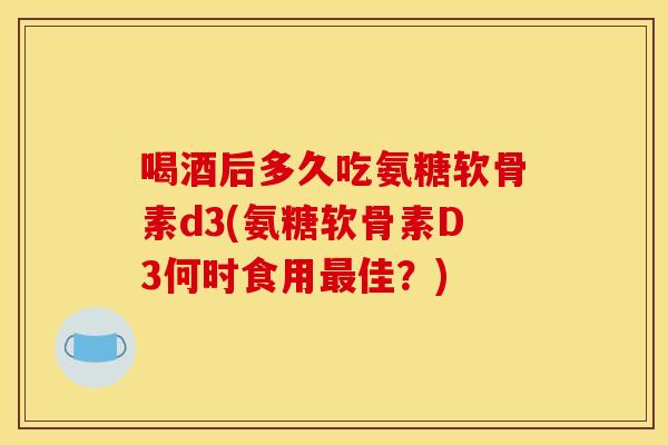 喝酒后多久吃氨糖软骨素d3(氨糖软骨素D3何时食用最佳？)