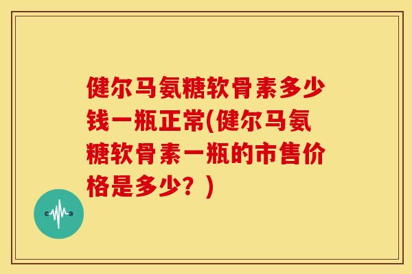 健尔马氨糖软骨素多少钱一瓶正常(健尔马氨糖软骨素一瓶的市售价格是多少?) 健尔马氨糖软骨素多少钱一瓶正常(健尔马氨糖软骨素一瓶的市售价格是多少?)
