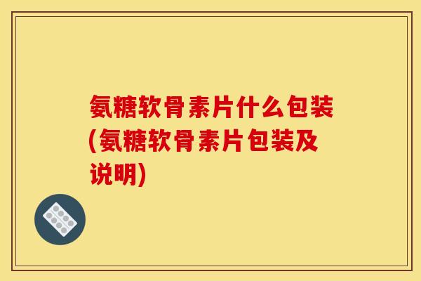 氨糖软骨素片什么包装(氨糖软骨素片包装及说明)