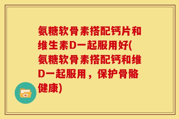 氨糖软骨素搭配钙片和维生素D一起服用好(氨糖软骨素搭配钙和维D一起服用，保护骨骼健康)