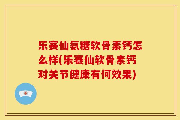 乐赛仙氨糖软骨素钙怎么样(乐赛仙软骨素钙对关节健康有何效果) 乐赛仙氨糖软骨素钙怎么样(乐赛仙软骨素钙对关节健康有何效果)