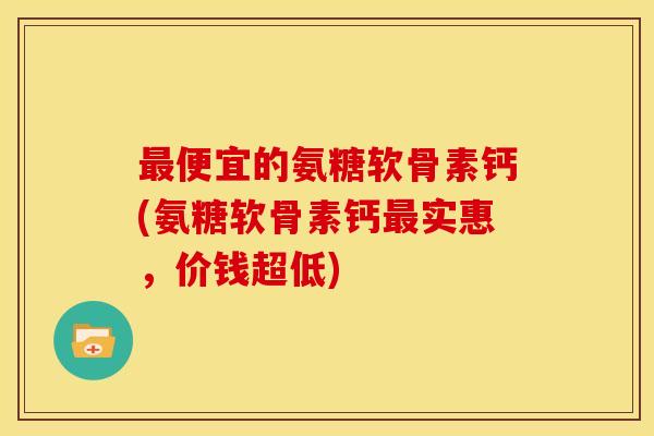 最便宜的氨糖软骨素钙(氨糖软骨素钙最实惠，价钱超低)