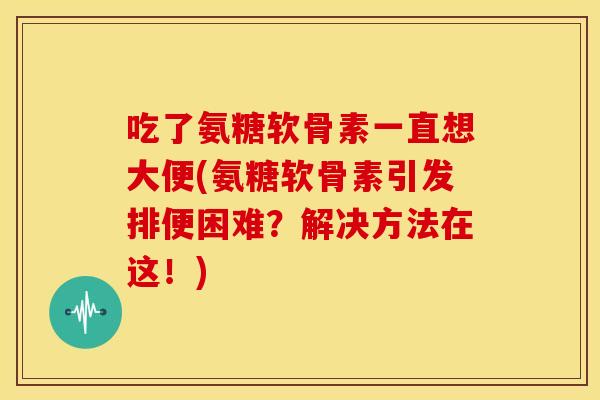 吃了氨糖软骨素一直想大便(氨糖软骨素引发排便困难？解决方法在这！)