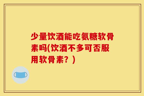 少量饮酒能吃氨糖软骨素吗(饮酒不多可否服用软骨素？)