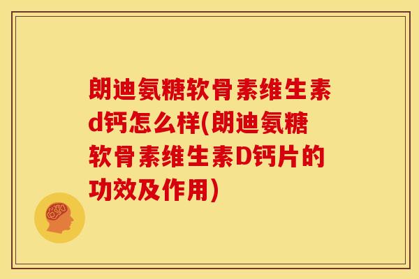 朗迪氨糖软骨素维生素d钙怎么样(朗迪氨糖软骨素维生素D钙片的功效及作用)
