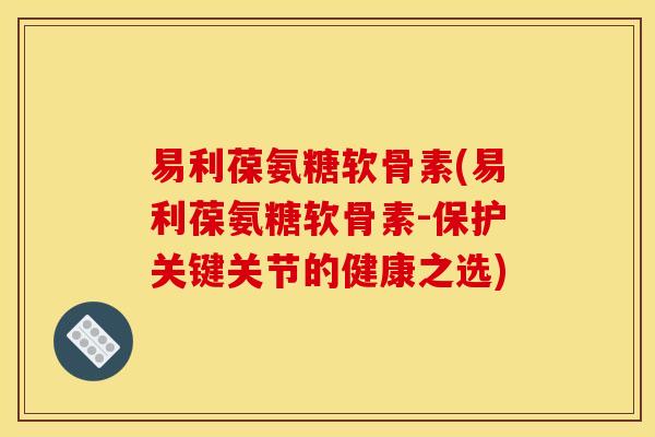易利葆氨糖软骨素(易利葆氨糖软骨素-保护关键关节的健康之选)