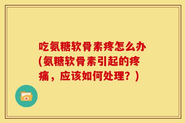 吃氨糖软骨素疼怎么办(氨糖软骨素引起的疼痛，应该如何处理？)