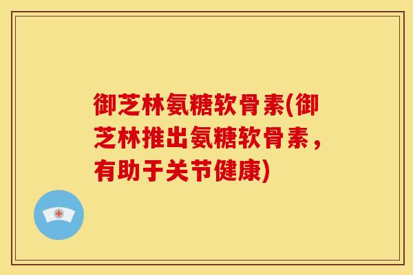 御芝林氨糖软骨素(御芝林推出氨糖软骨素，有助于关节健康)