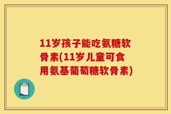 11岁孩子能吃氨糖软骨素(11岁儿童可食用氨基葡萄糖软骨素)