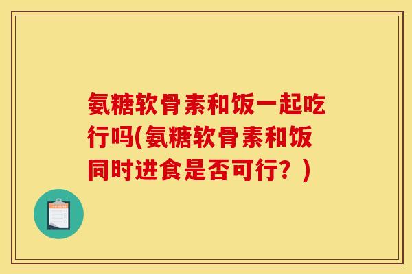 氨糖软骨素和饭一起吃行吗(氨糖软骨素和饭同时进食是否可行？)