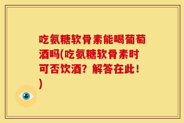 吃氨糖软骨素能喝葡萄酒吗(吃氨糖软骨素时可否饮酒？解答在此！)