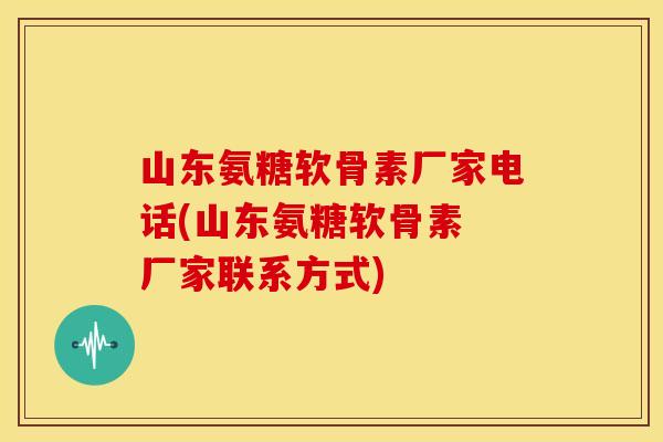 山东氨糖软骨素厂家电话(山东氨糖软骨素 厂家联系方式)