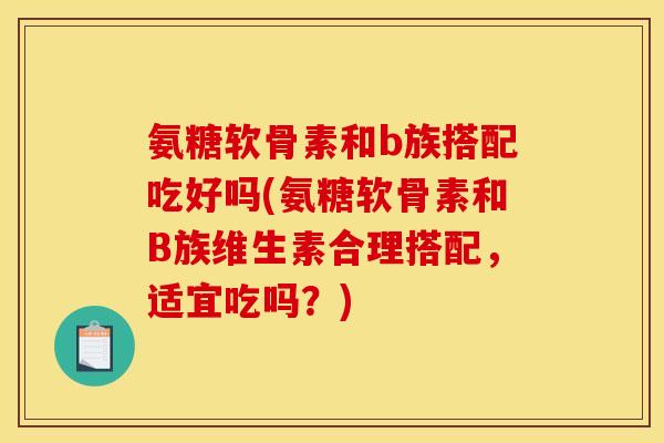 氨糖软骨素和b族搭配吃好吗(氨糖软骨素和B族维生素合理搭配，适宜吃吗？)