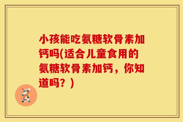小孩能吃氨糖软骨素加钙吗(适合儿童食用的氨糖软骨素加钙，你知道吗？)