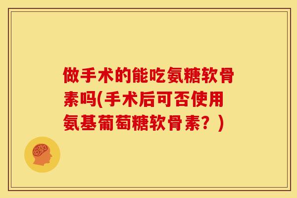 做手术的能吃氨糖软骨素吗(手术后可否使用氨基葡萄糖软骨素？)