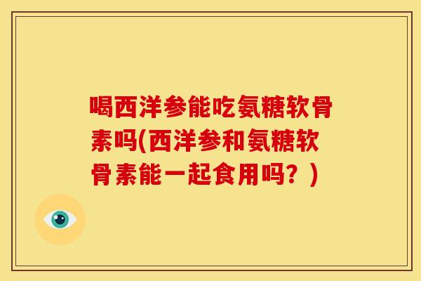 喝西洋参能吃氨糖软骨素吗(西洋参和氨糖软骨素能一起食用吗？)