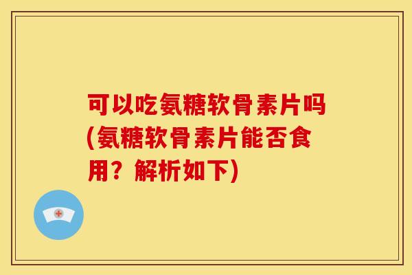 可以吃氨糖软骨素片吗(氨糖软骨素片能否食用？解析如下)