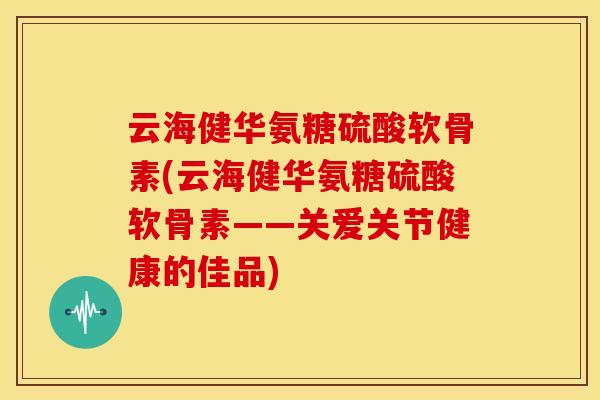 云海健华氨糖硫酸软骨素(云海健华氨糖硫酸软骨素——关爱关节健康的佳品)