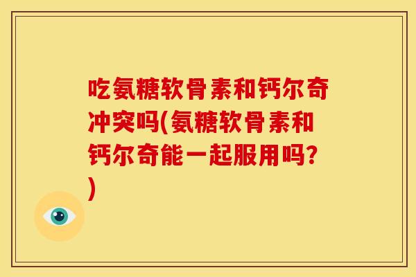 吃氨糖软骨素和钙尔奇冲突吗(氨糖软骨素和钙尔奇能一起服用吗？)