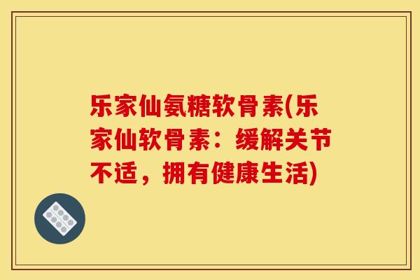 乐家仙氨糖软骨素(乐家仙软骨素：缓解关节不适，拥有健康生活)