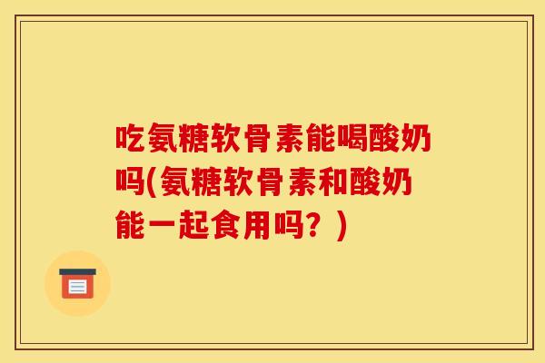 吃氨糖软骨素能喝酸奶吗(氨糖软骨素和酸奶能一起食用吗？)