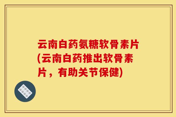 云南白药氨糖软骨素片(云南白药推出软骨素片，有助关节保健)