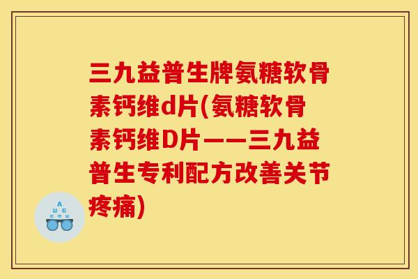 三九益普生牌氨糖软骨素钙维d片(氨糖软骨素钙维D片——三九益普生专利配方改善关节) 三九益普生牌氨糖软骨素钙维d片(氨糖软骨素钙维D片——三九益普生专利配方改善关节)