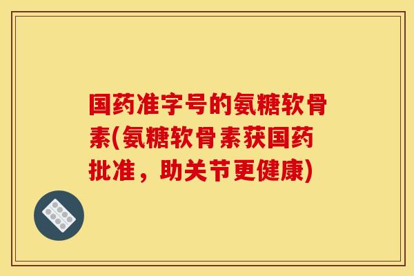 国药准字号的氨糖软骨素(氨糖软骨素获国药批准，助关节更健康)