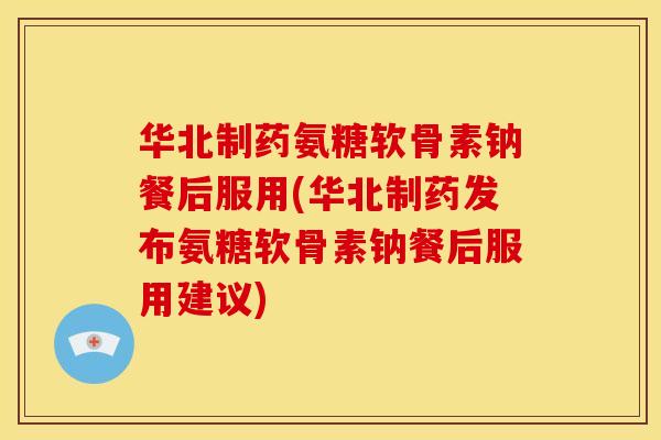 华北制药氨糖软骨素钠餐后服用(华北制药发布氨糖软骨素钠餐后服用建议)