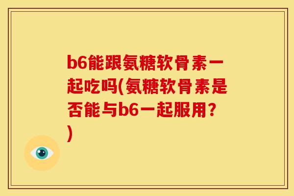 b6能跟氨糖软骨素一起吃吗(氨糖软骨素是否能与b6一起服用？)